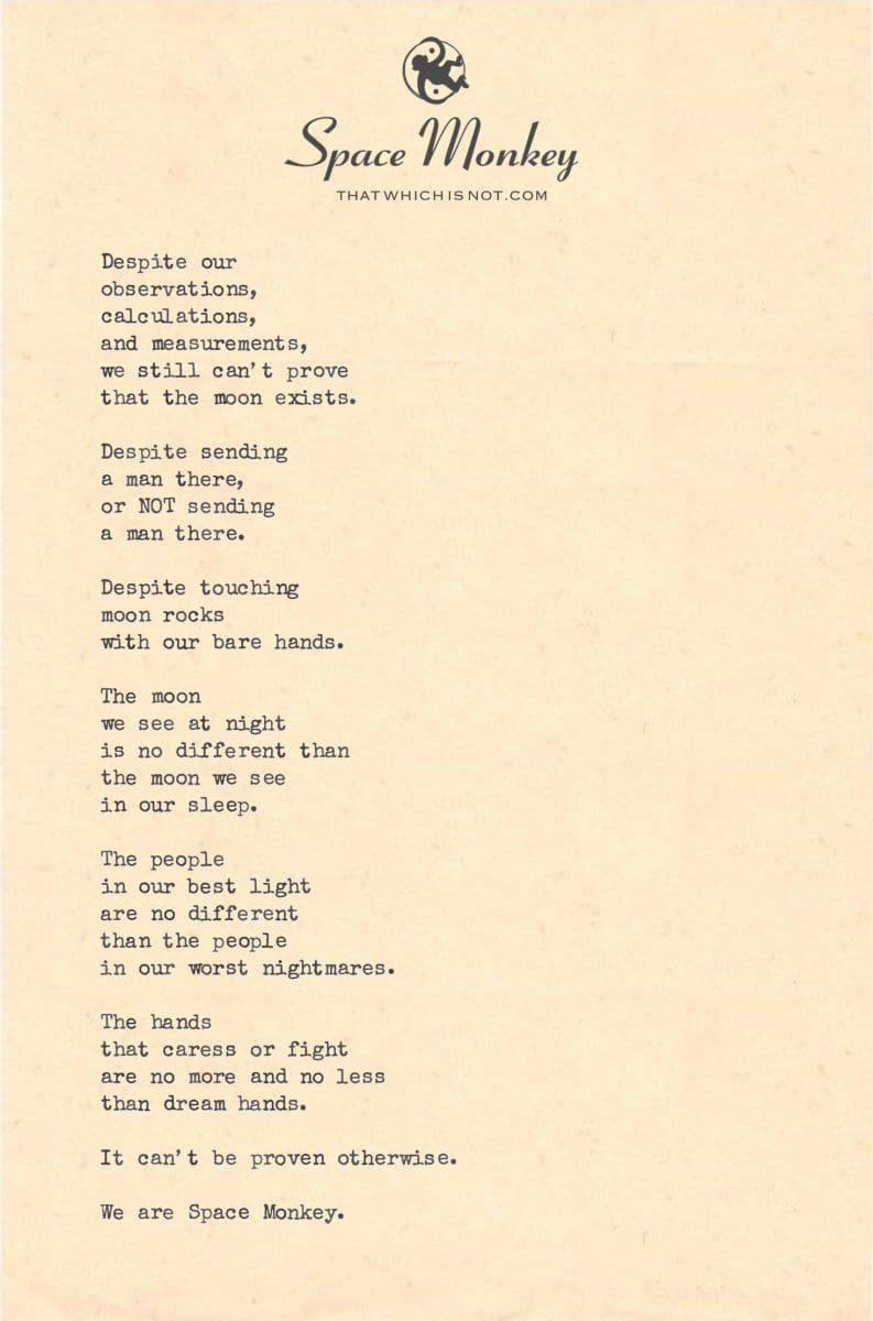 Despite our  observations, calculations, and measurements, we still can’t prove that the moon exists.  Despite sending  a man there, or NOT sending a man there.  Despite touching moon rocks with our bare hands.  The moon  we see at night is no different than the moon we see  in our sleep.  The people  in our best light are no different than the people in our worst nightmares.  The hands  that caress or fight are no more and no less than dream hands.  It can’t be proven otherwise.  We are Space Monkey.