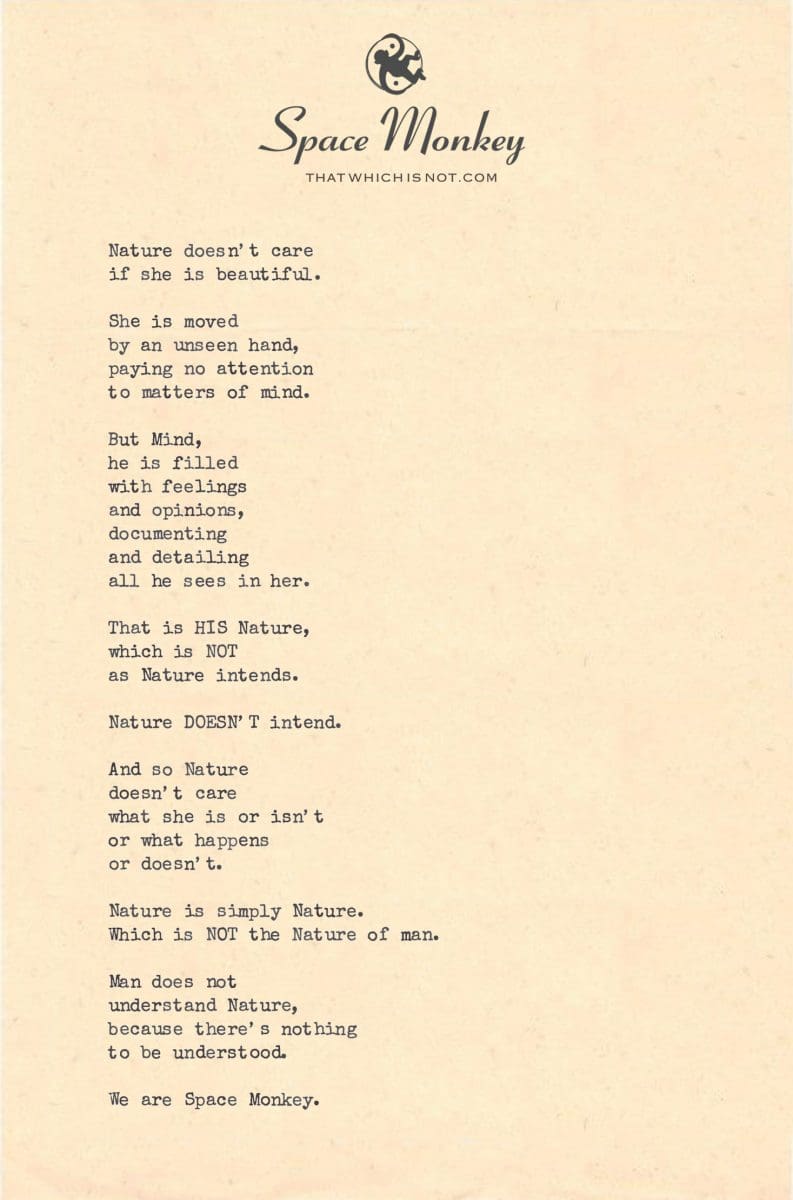 Nature doesn’t care  if she is beautiful.  She is moved  by an unseen hand, paying no attention to matters of mind.  But Mind,  he is filled  with feelings and opinions, documenting and detailing all he sees in her.  That is HIS Nature, which is NOT  as Nature intends.  Nature DOESN’T intend.  And so Nature  doesn’t care  what she is or isn’t or what happens or doesn’t.  Nature is simply Nature. Which is NOT the Nature of man.  Man does not  understand Nature, because there’s nothing to be understood.  We are Space Monkey.