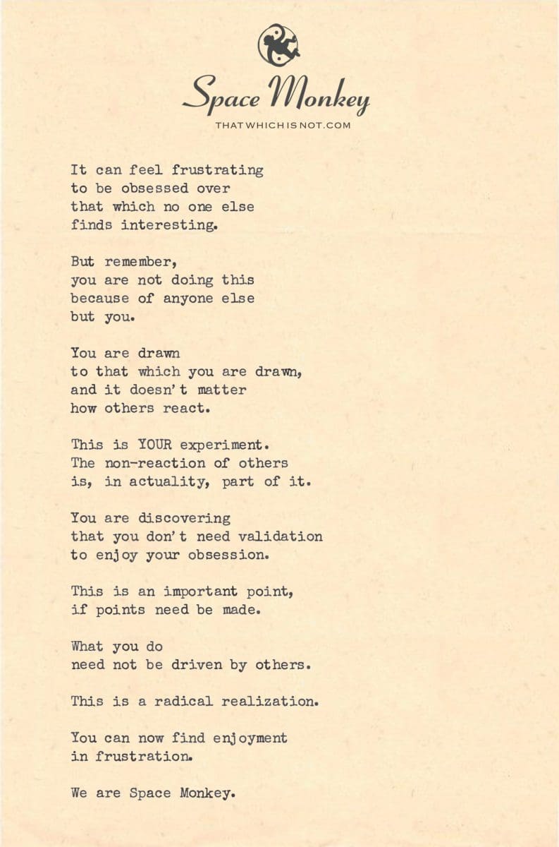 It can feel frustrating to be obsessed over  that which no one else  finds interesting.  But remember, you are not doing this because of anyone else  but you.  You are drawn to that which you are drawn, and it doesn’t matter how others react.  This is YOUR experiment. The non-reaction of others is, in actuality, part of it.  You are discovering that you don’t need validation to enjoy your obsession.  This is an important point, if points need be made.  What you do  need not be driven by others.  This is a radical realization.  You can now find enjoyment in frustration.  We are Space Monkey.
