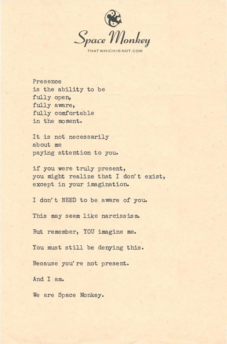 Presence  is the ability to be  fully open, fully aware,  fully comfortable  in the moment.  It is not necessarily about me  paying attention to you.  if you were truly present, you might realize that I don’t exist, except in your imagination.  I don’t NEED to be aware of you.  This may seem like narcissism.  But remember, YOU imagine me.  You must still be denying this.  Because you’re not present.  And I am.  We are Space Monkey.