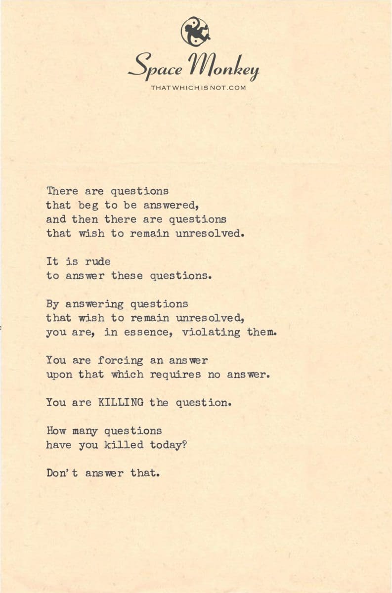 There are questions that beg to be answered, and then there are questions that wish to remain unresolved.  It is rude  to answer these questions.  By answering questions that wish to remain unresolved, you are, in essence, violating them.  You are forcing an answer upon that which requires no answer.  You are KILLING the question.  How many questions have you killed today?  Don’t answer that.