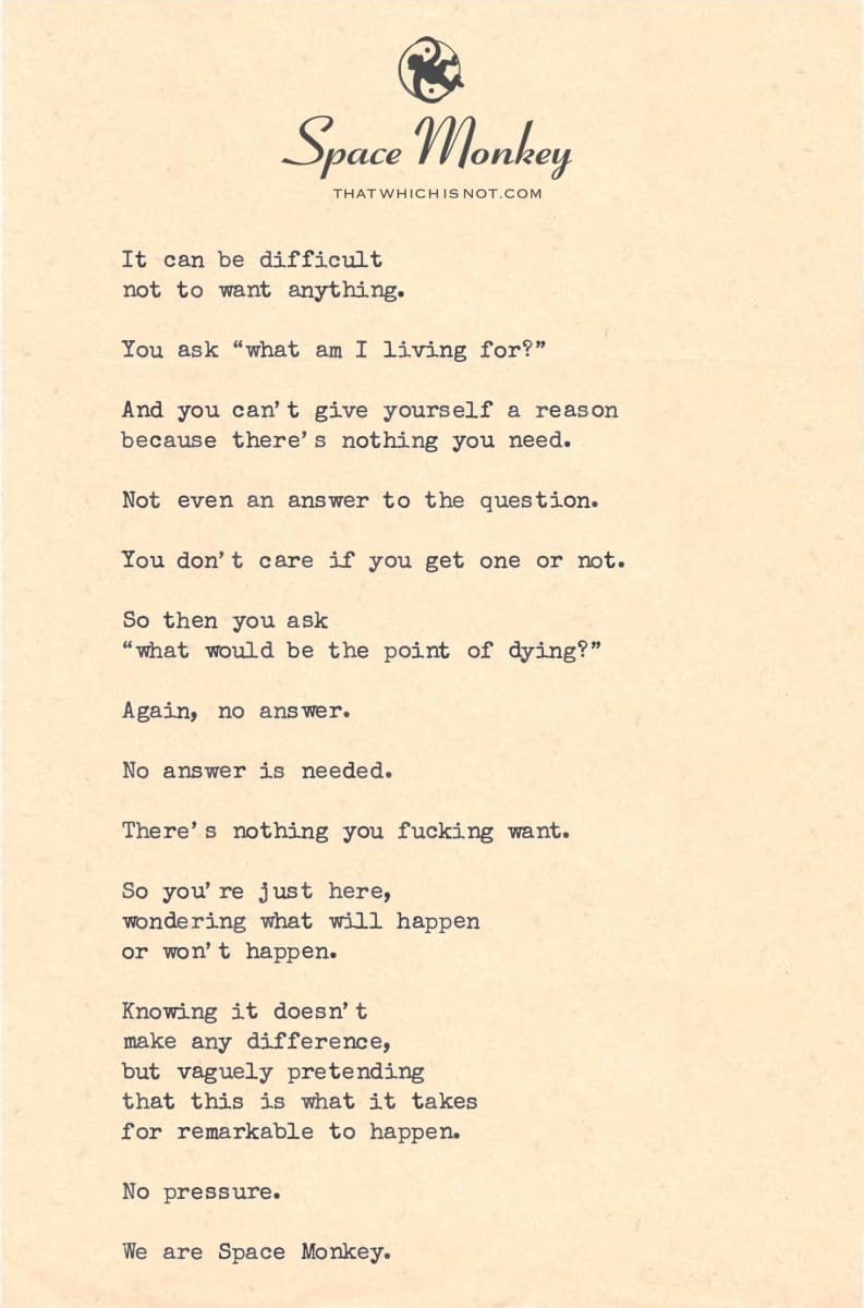 It can be difficult  not to want anything.  You ask “what am I living for?”  And you can’t give yourself a reason because there’s nothing you need.  Not even an answer to the question.  You don’t care if you get one or not.  So then you ask “what would be the point of dying?”  Again, no answer.  No answer is needed.  There’s nothing you fucking want.  So you’re just here, wondering what will happen or won’t happen.  Knowing it doesn’t  make any difference, but vaguely pretending  that this is what it takes for remarkable to happen.  No pressure. We are Space Monkey.