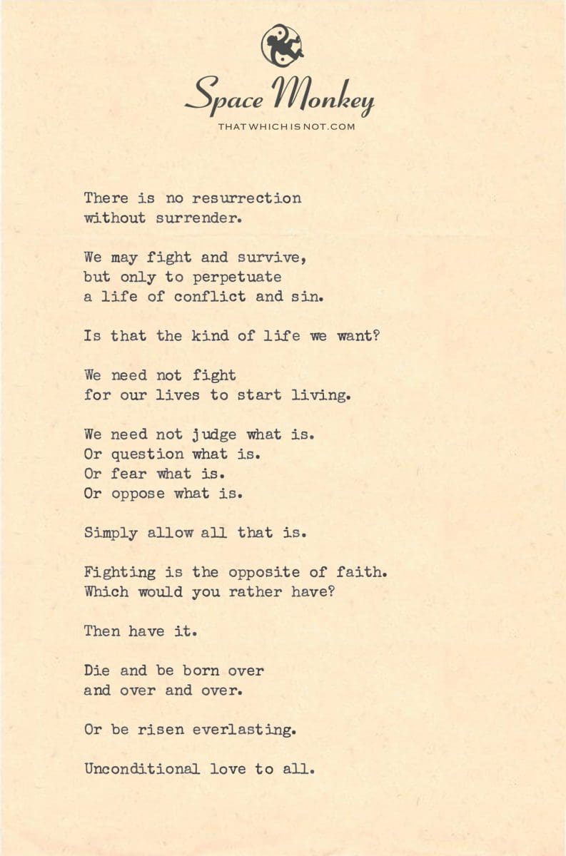 There is no resurrection  without surrender.  We may fight and survive, but only to perpetuate  a life of conflict and sin.  Is that the kind of life we want?  We need not fight  for our lives to start living.  We need not judge what is. Or question what is. Or fear what is. Or oppose what is.   Simply allow all that is.  Fighting is the opposite of faith. Which would you rather have?  Then have it.  Die and be born over  and over and over.  Or be risen everlasting.  Unconditional love to all.