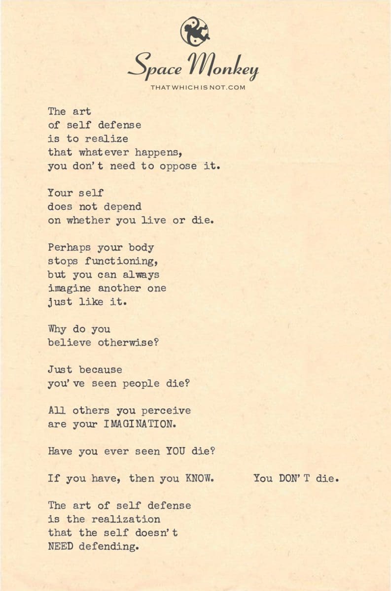 The art  of self defense is to realize  that whatever happens, you don’t need to oppose it.  Your self  does not depend on whether you live or die.  Perhaps your body stops functioning, but you can always  imagine another one just like it.  Why do you  believe otherwise?  Just because  you’ve seen people die?  All others you perceive are your IMAGINATION.  Have you ever seen YOU die?  If you have, then you KNOW.      You DON’T die.  The art of self defense is the realization that the self doesn’t NEED defending.