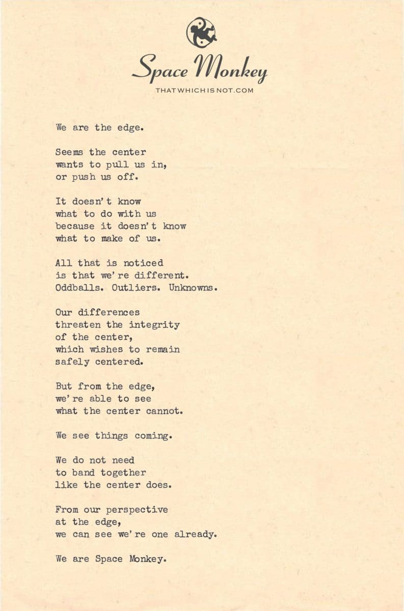 We are the edge.  Seems the center  wants to pull us in, or push us off.  It doesn’t know what to do with us because it doesn’t know what to make of us.  All that is noticed is that we’re different. Oddballs. Outliers. Unknowns.  Our differences  threaten the integrity of the center, which wishes to remain safely centered.  But from the edge, we’re able to see  what the center cannot.  We see things coming.  We do not need  to band together like the center does.  From our perspective  at the edge, we can see we’re one already.  We are Space Monkey.