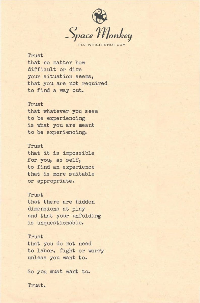 Trust that no matter how  difficult or dire  your situation seems, that you are not required  to find a way out  Trust that whatever you seem  to be experiencing is what you are meant to be experiencing.  Trust that it is impossible for you, as self,  to find an experience that is more suitable or appropriate.  Trust that there are hidden dimensions at play and that your unfolding is unquestionable.  Trust that you do not need  to labor, fight or worry unless you want to.  So you must want to.  Trust.