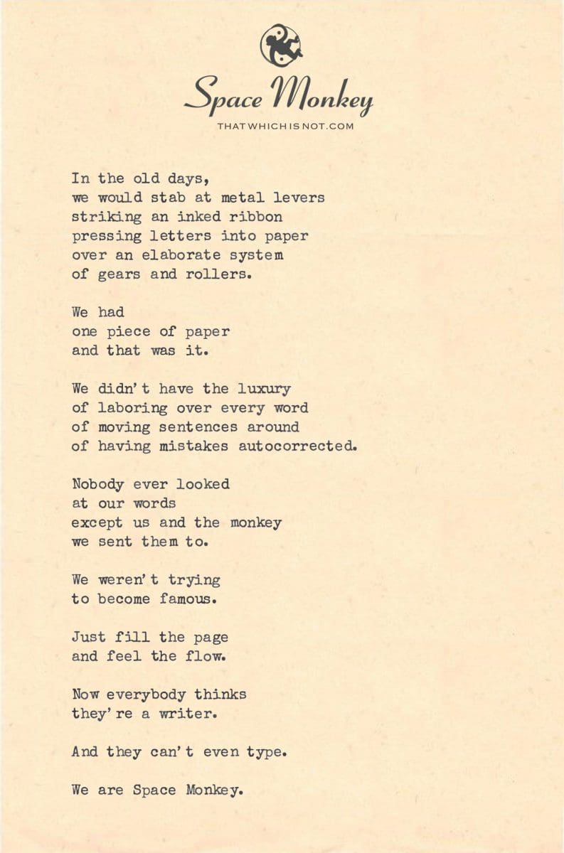 In the old days, we would stab at metal levers striking an inked ribbon pressing letters into paper over an elaborate system of gears and rollers.  We had  one piece of paper and that was it.  We didn’t have the luxury of laboring over every word of moving sentences around of having mistakes autocorrected.  Nobody ever looked  at our words except us and the monkey  we sent them to.  We weren’t trying  to become famous.  Just fill the page and feel the flow.  Now everybody thinks they’re a writer.  And they can’t even type.