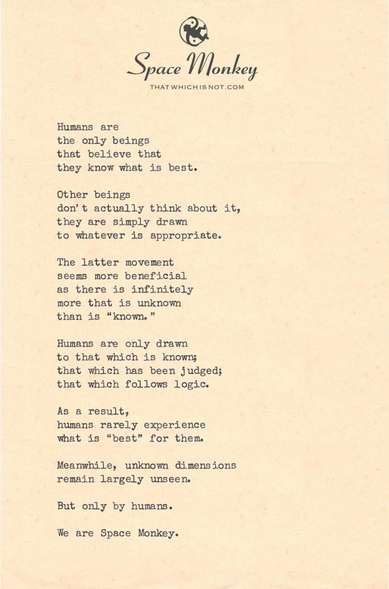 Humans are  the only beings  that believe that  they know what is best.  Other beings  don’t actually think about it, they are simply drawn to whatever is appropriate.  The latter movement seems more beneficial as there is infinitely  more that is unknown  than is “known.”  Humans are only drawn to that which is known; that which has been judged; that which follows logic.  As a result, humans rarely experience  what is “best” for them.  Meanwhile, unknown dimensions remain largely unseen.  But only by humans.  We are Space Monkey.