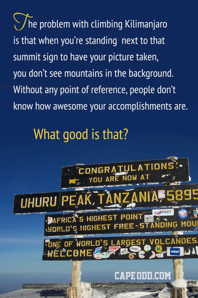 The problem with climbing Klimanjaro
is that when you're standing next to that
summit sign to have your picture taken,
vou don't see mountains in the background
Without any point of reference, people don't
see how great your accomplishments are.

How good is that?